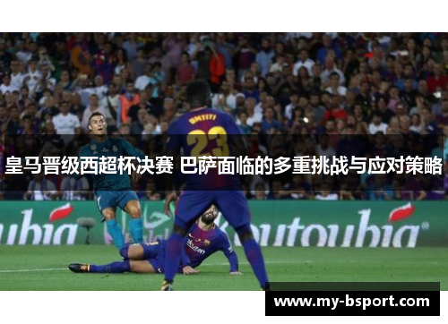 皇马晋级西超杯决赛 巴萨面临的多重挑战与应对策略