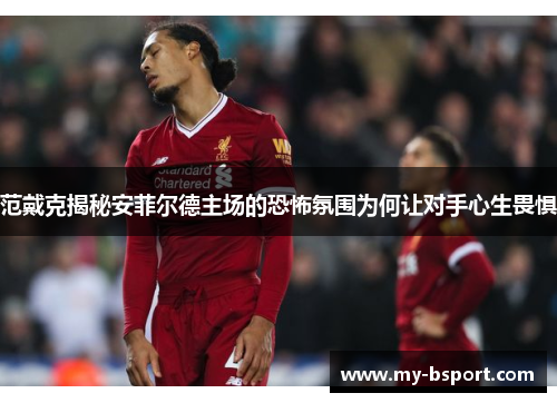 范戴克揭秘安菲尔德主场的恐怖氛围为何让对手心生畏惧