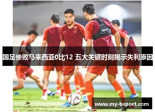 国足惨败马来西亚0比12 五大关键时刻揭示失利原因