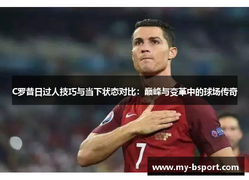 C罗昔日过人技巧与当下状态对比：巅峰与变革中的球场传奇