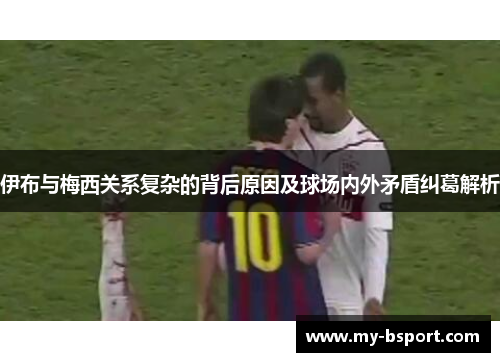 伊布与梅西关系复杂的背后原因及球场内外矛盾纠葛解析