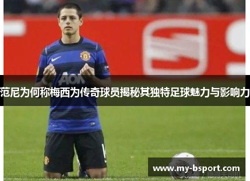 范尼为何称梅西为传奇球员揭秘其独特足球魅力与影响力