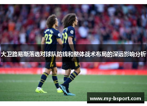 大卫路易斯落选对球队防线和整体战术布局的深远影响分析 大卫路易斯落选对球队防线和整体战术布局的深远影响分析