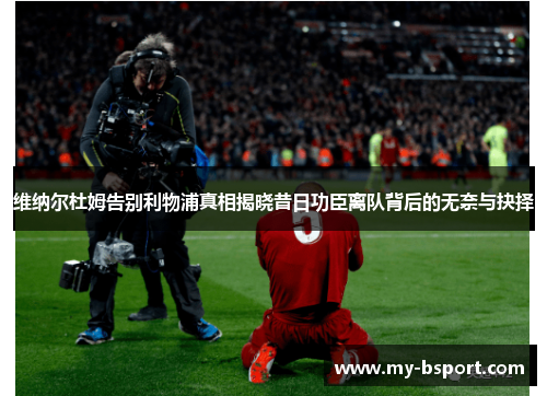 维纳尔杜姆告别利物浦真相揭晓昔日功臣离队背后的无奈与抉择