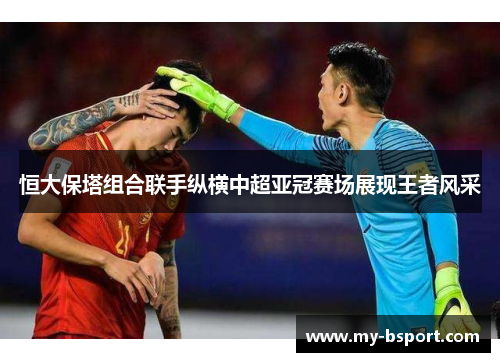 恒大保塔组合联手纵横中超亚冠赛场展现王者风采 恒大保塔组合联手纵横中超亚冠赛场展现王者风采