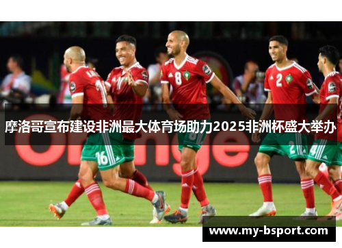 摩洛哥宣布建设非洲最大体育场助力2025非洲杯盛大举办