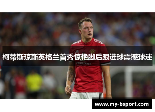 柯蒂斯琼斯英格兰首秀惊艳脚后跟进球震撼球迷