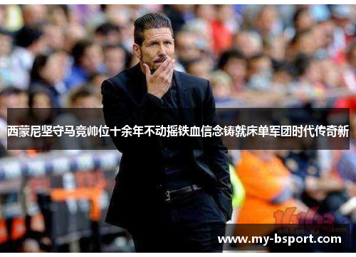 西蒙尼坚守马竞帅位十余年不动摇铁血信念铸就床单军团时代传奇新 西蒙尼坚守马竞帅位十余年不动摇铁血信念铸就床单军团时代传奇新