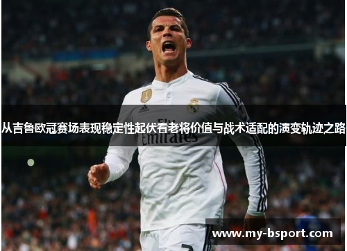 从吉鲁欧冠赛场表现稳定性起伏看老将价值与战术适配的演变轨迹之路 从吉鲁欧冠赛场表现稳定性起伏看老将价值与战术适配的演变轨迹之路
