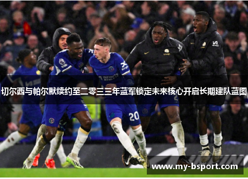 切尔西与帕尔默续约至二零三三年蓝军锁定未来核心开启长期建队蓝图 切尔西与帕尔默续约至二零三三年蓝军锁定未来核心开启长期建队蓝图