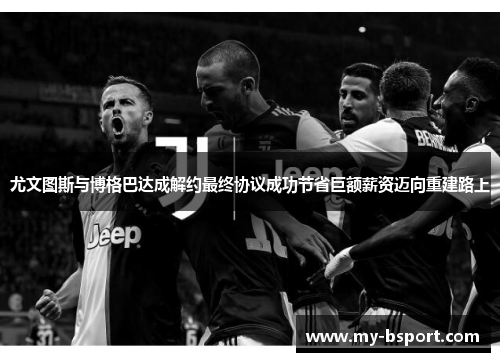 尤文图斯与博格巴达成解约最终协议成功节省巨额薪资迈向重建路上