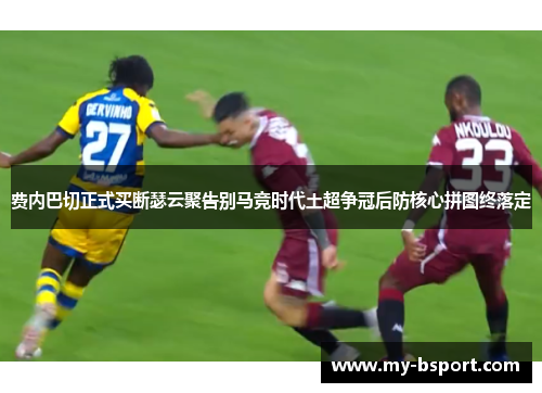 费内巴切正式买断瑟云聚告别马竞时代土超争冠后防核心拼图终落定
