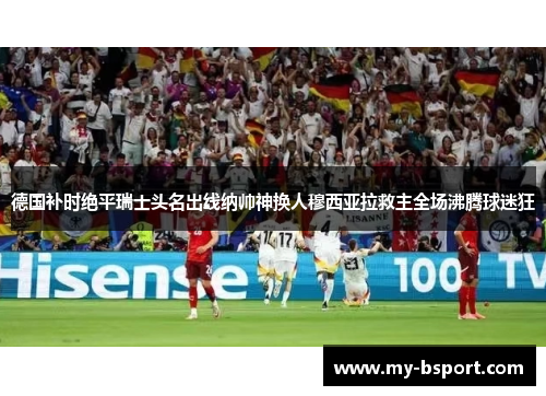 德国补时绝平瑞士头名出线纳帅神换人穆西亚拉救主全场沸腾球迷狂