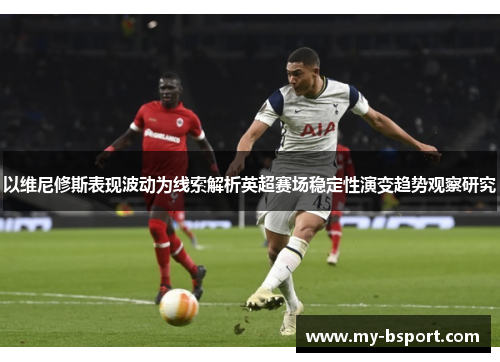 以维尼修斯表现波动为线索解析英超赛场稳定性演变趋势观察研究 以维尼修斯表现波动为线索解析英超赛场稳定性演变趋势观察研究