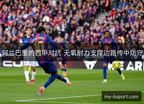 阿兰巴里的西甲对抗 无氧耐力支撑边路传中防守 阿兰巴里的西甲对抗 无氧耐力支撑边路传中防守
